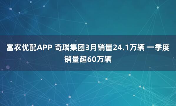 富农优配APP 奇瑞集团3月销量24.1万辆 一季度销量超60万辆