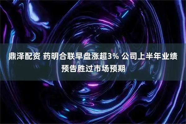 鼎泽配资 药明合联早盘涨超3% 公司上半年业绩预告胜过市场预期