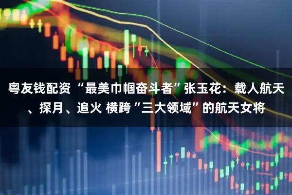 粤友钱配资 “最美巾帼奋斗者”张玉花：载人航天、探月、追火 横跨“三大领域”的航天女将