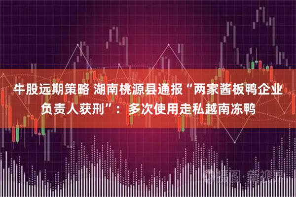 牛股远期策略 湖南桃源县通报“两家酱板鸭企业负责人获刑”:多次使用走私越南冻鸭